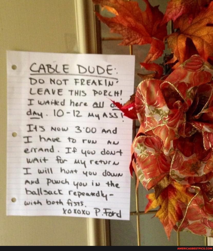 CABLE DUDE:
DO NOT FREAKIp"
LEAVE THIS PoecH! wated here au day. lO- my asst
TA'S Now GU and have to Aw errand. TP Yoo dow+ wAit for py Tetra witt oat Gou dows
Ard Powch You iw the ballsact Pepearedly with beth
Koxo P