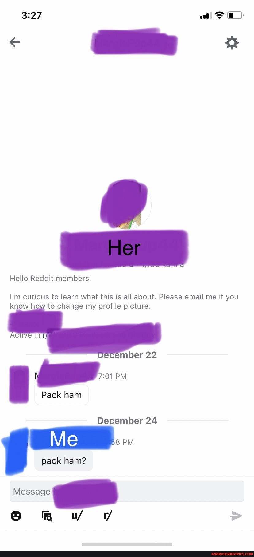 all
Hello Reddit members,
I'm curious to learn what this is all about. Please email me if you know how to change my profile picture.
Pack ham
22
PM
December 24
PM
pack ham?
Message
6 VY WW