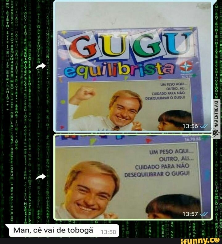 Man, cê vai de tobogã
OUTRO, AU CUIDADO PARA NÃO DESEQUILIBRAR O GUGU
UM PESO AQUI
OUTRO,
CUIDADO PARA NÃO DESEQUILIBRAR O GUGU!
ENTRE