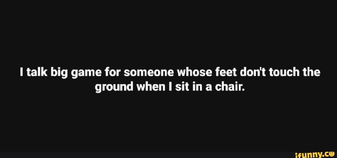 I talk big game for someone whose feet don't touch the ground when I
