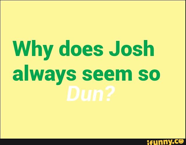 Why does Josh
always seem so