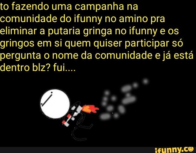 to fazendo uma campanha na
comunidade do ifunny no amino pra
eliminar a putaria gringa no ifunny e os
gringos em si quem quiser participar só
pergunta o nome da comunidade e já está