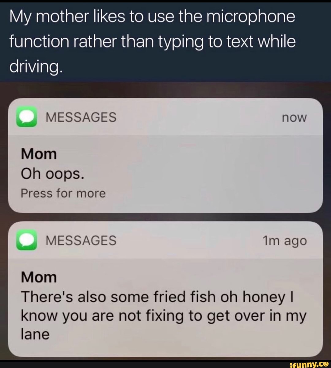 My mother likes to use the microphone
function rather than typing to text while
driving.
tad
MESSAGES
Mom
Oh oops.
Press for more
tad
MESSAGES 1m ago
Mom
There's also some fried fish oh honey I
know you are not fixing to get over in my
lane