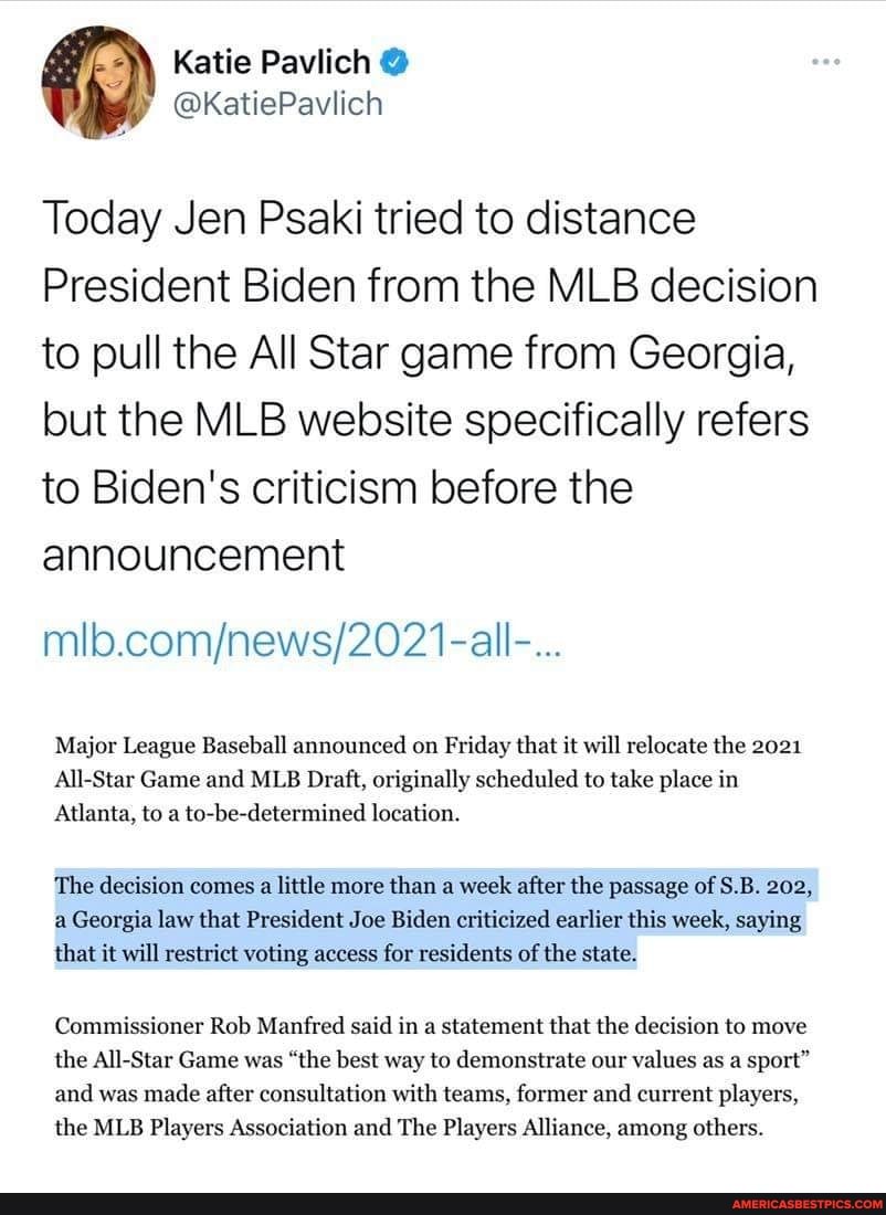 Katie Paviich
Today Jen Psaki tried to distance
President Biden from the MLB decision to pull the All Star game from Georgia, but the MLB website specifically refers to Biden's criticism before the announcement
Major League Baseball announced on Friday that it will relocate the 2021
All-Star Game and MLB Draft, originally scheduled to take place in
Atlanta, to a to-be-determined location.
The decision comes a little more than a week after the passage of S.B. 202, a Georgia law that President Joe Biden criticized earlier this week, saying that it will restrict voting access for residents of the state.
Commissioner Rob Manfred said in a statement that the decision to move the All-Star Game was "the best way to demonstrate our values as a sport" and was made after consultation with teams, former and current players, the MLB Players Association and The Players Alliance, among others.