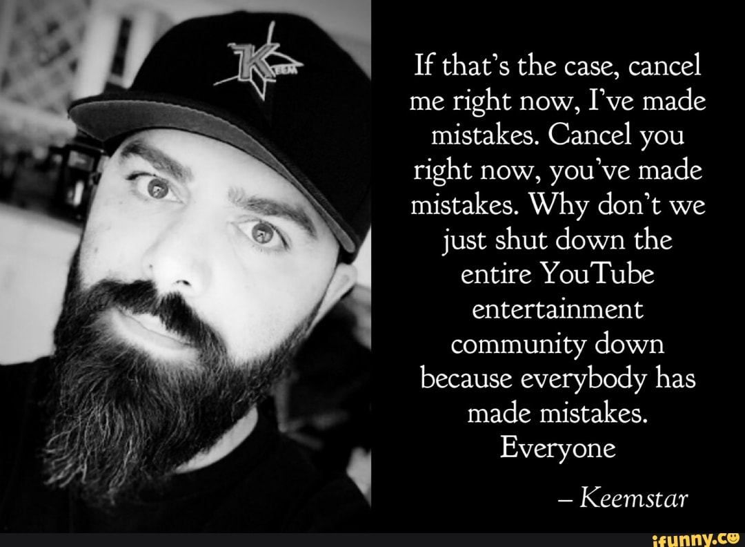 If that's the case, cancel me right now, I've made mistakes. Cancel you right now, you've made mistakes. Why don't we just shut down the entire YouTube entertainment community down because everybody has made mistakes.
Everyone
- Keemstar