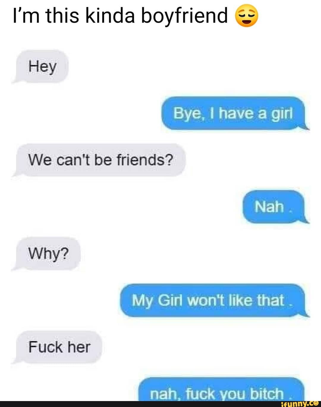 I'm this kinda boyfriend Bye, I have a girl
We can't be friends?
Fuck her
My Girl won't like that
nah. fuck you bitch