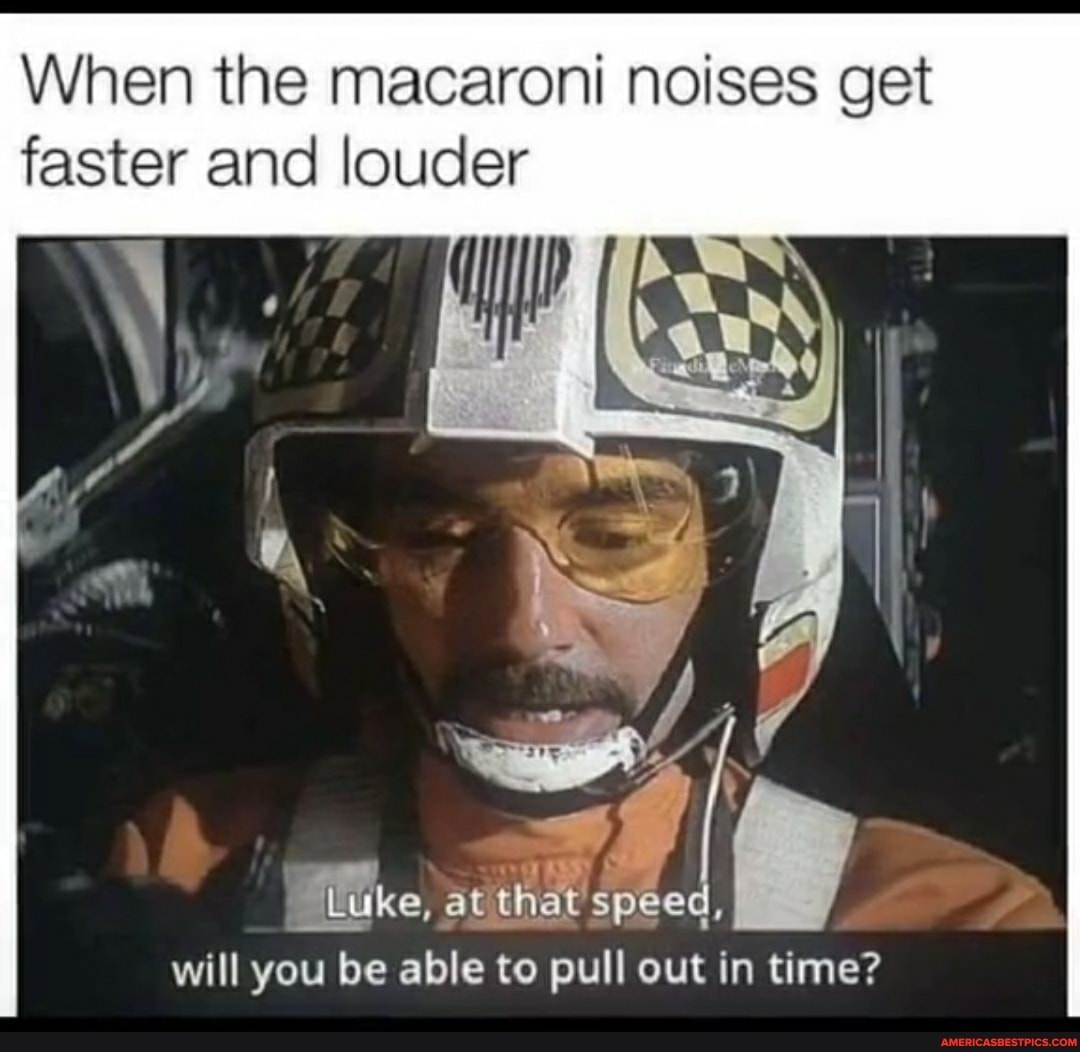 When the macaroni noises get faster and louder
Luke, at that speed, will you be able to pull out in time?