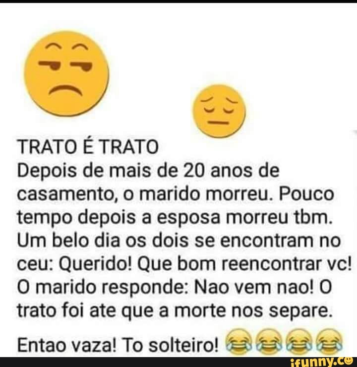 TRATO E TRATO
Depois de mais de 20 anos de
casamento, o marido morreu. Pouco
tempo depois a esposa morreu tbm.
Um belo dia os dois se encontram no
ceu: Querido! Que bom reencontrar vc!
O marido responde: Nao vem nao! O
trato foi ate que a morte nos separe.
Entao vaza! To solteiro! = =