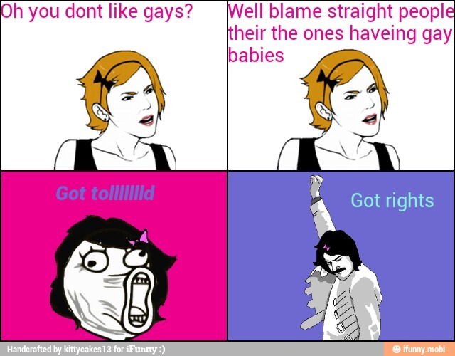 h you dont like gays? ell blame straight people
heir the ones haveing gayI