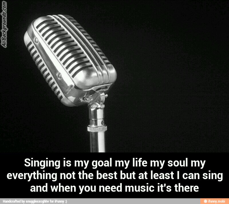Singing is my goal my life my soul my
everything not the best but at least I can sing
and when you need music it's there - Singing is my goal my life my soul my everything not the best but at least I can sing and when you need music it's there