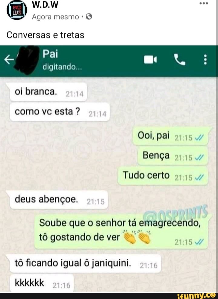 W.D.W
Agora mesmo
Conversas e tretas
Pai
digitando...
oi branca.
como vc esta ?
Ooi, pai
Bença
Tudo certo
deus abençoe.
Soube que o senhor tá emagrecendo, tô gostando de ver
tô ficando igual janiquini.
kkkkkk