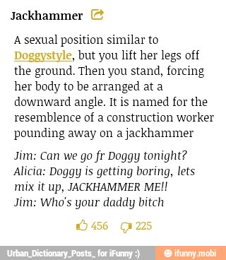 Jackhammer
A sexual position similar to
but you lift her legs off
the ground. Then you stand, forcing
her body to be arranged at a
downward angle. It is named for the
resemblence of a construction worker
pounding away on a jackhammer
Jim: Can we go fr Doggy tonight?
Alicia: Doggy is getting boring, lets
mix it up, JACKHAMMER ME!!
Jim: Who's your daddy bitch