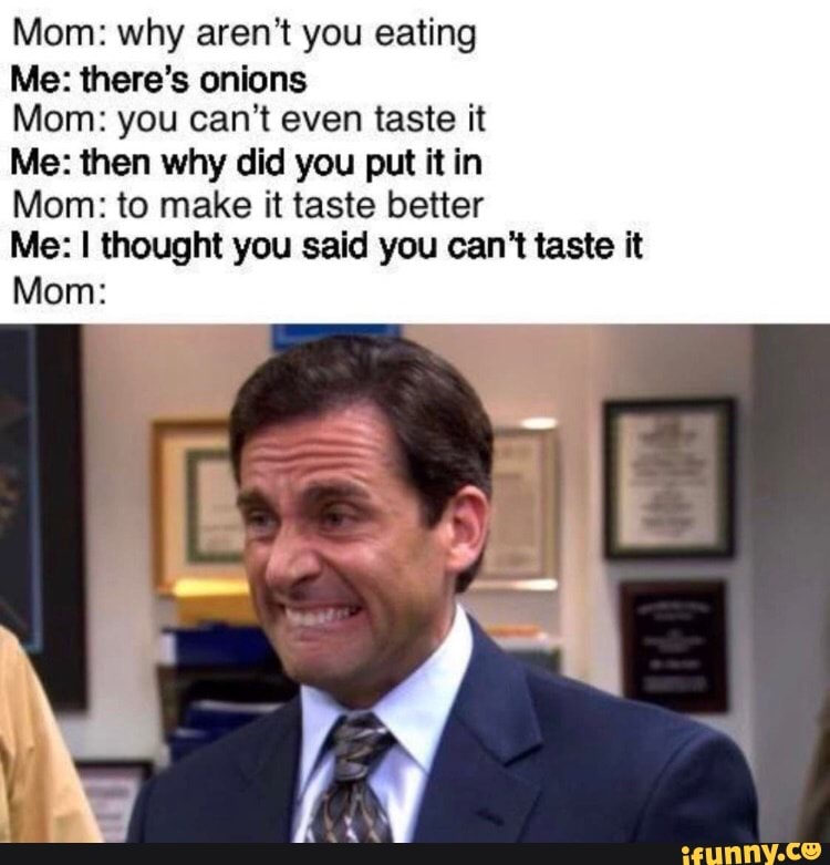 Mom: why aren't you eating
Me: there's onions
Mom: you can't even taste it
Me: then why did you put it in
Mom: to make it taste better
Me: I thought you said you can't taste it
Mom: