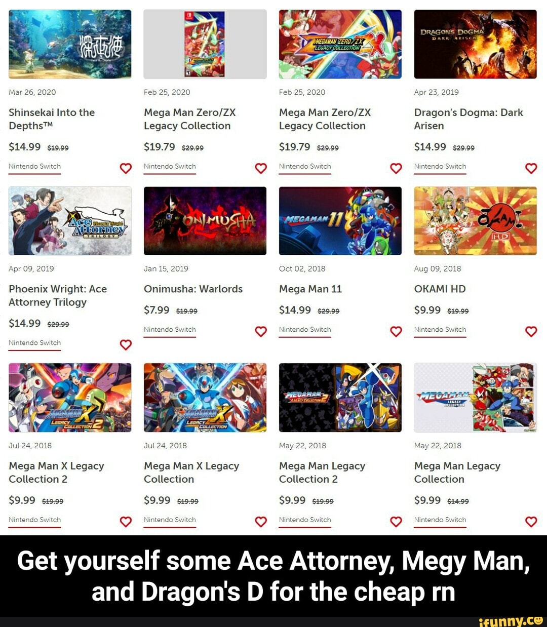28, 2020 Feb 25, 2020 Feb 25, 2020 Apr 23, 2019
Shinsekai Into the Mega Man Mega Man Dragon's Dogma: Dark
Legacy Collection Legacy Collection Arisen
$14.99 $19.79 29.09 $19.79 29.99 $14.99 s29.99
Apr 09, 2019 Jan 15, 2019 Oct 02, 201 Aug 09, 2018
Phoenix Wright: Ace Onimusha: Warlords Mega Man 11 OKAMI HID
Attorney Trilogy
$7.99 s19.99 $14.99 s20.99 $9.99 s19.99
$14.99 s29.99 Ninten ch
Jul 24, 2018 Jul 24, 2018 May 22, 2018 May 22, 201
Mega Man X Legacy Mega Man X Legacy Mega Man Legacy Mega Man Legacy
Collection 2 Collection Collection 2 Collection
$9.99 $9.99 siss0 $9.99 $9.99
wi Ninten itch
Get yourself some Ace Attorney, Megy Man,
and Dragon's D for the cheap rn - Get yourself some Ace Attorney, Megy Man, and Dragon's D for the cheap rn