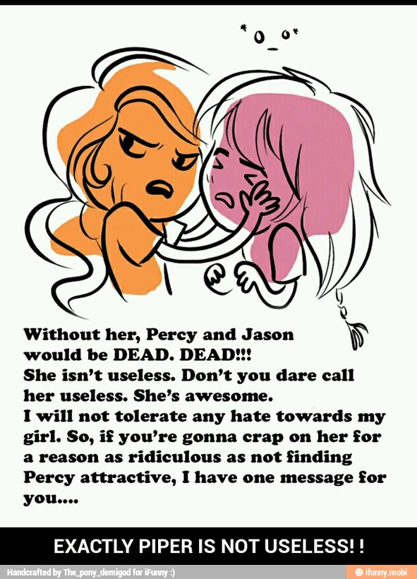 Without her, Percy and Jason
Y
would be DEAD. DEAD!!!
She isn't useless. Don't you dare call
her useless. She's awesome.
I will not tolerate any hate towards my
girl. So, if you're gonna crap on her for
a reason as ridiculous as not finding
Percy attractive, I have one message for
EXACTLY PIPER IS NOT USELESS! - EXACTLY PIPER IS NOT USELESS! !