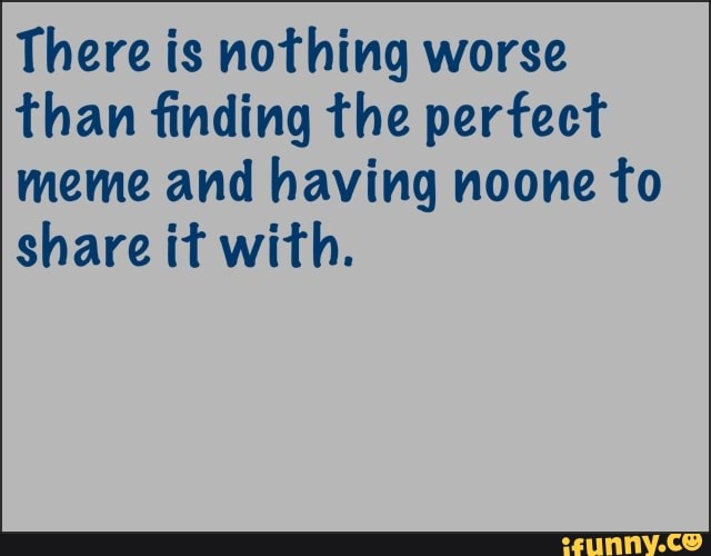 There is nothing worse
than finding the perfect
meme and having noone to
share it with.