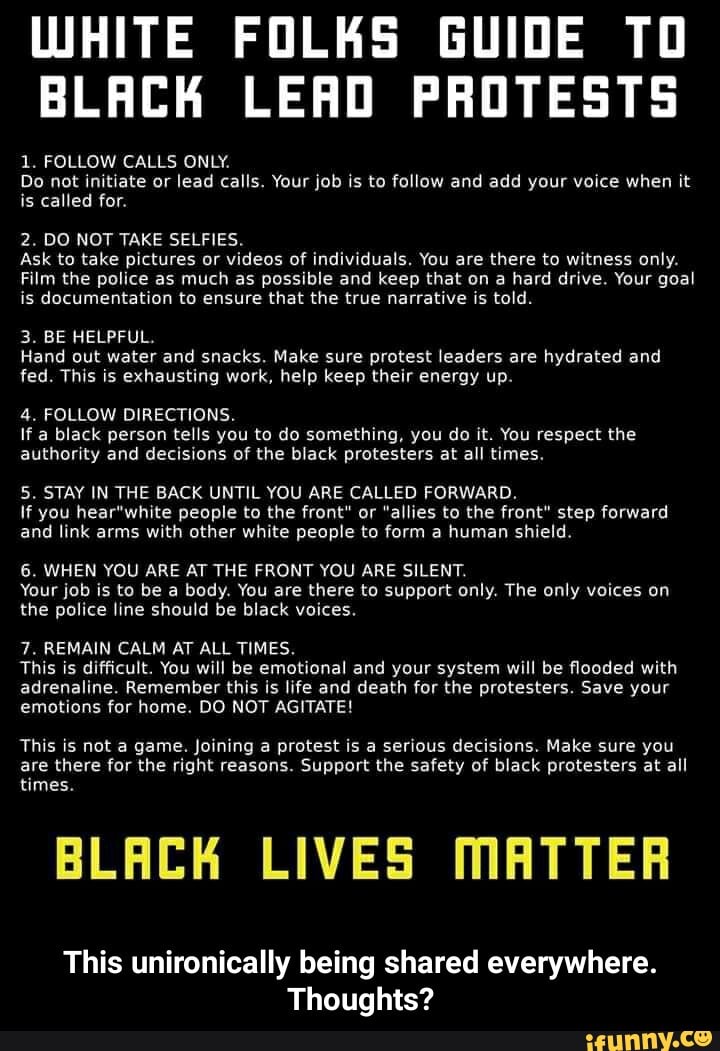 WHITE FOLKS GUIDE TO
BLACK LEAD PROTESTS
1. FOLLOW CALLS ONLY.
Do not initiate or lead calls. Your job is to follow and add your voice when it
for.
2. DO NOT TAKE SELFIES.
Ask to take pictures or videos of individuals. You are there to witness only.
CTA LE ERA RE e ST RS RAE STERN TR Re EMA El
is documentation to ensure that the true narrative is told.
3. BE HELPFUL.
Hand out water and snacks. Make sure protest leaders are hydrated and
fed. This is exhausting work, help keep their energy up.
4. FOLLOW DIRECTIONS.
lf a black person tells you to do something, you do it. You respect the
authority and decisions of the black protesters at all times.
5. STAY IN THE BACK UNTIL YOU ARE CALLED FORWARD.
If you hear"white people to the front" or "allies to the front" step forward
and link arms with other white people to form a human shield.
6. WHEN YOU ARE AT THE FRONT YOU ARE SILENT.
Your job is to be a body. You are there to support only. The only voices on
the police line should be black voices.
7. REMAIN CALM AT ALL TIMES.
This is difficult. You will be emotional and your system will be flooded with
adrenaline. Remember this is life and death for the protesters. Save your
This is not a game. Joining a protest is a serious decisions. Make sure you
are there for the right reasons. Support the safety of black protesters at all
times.
BLACK LIVES MATTER
This unironically being shared everywhere.
Thoughts? - This unironically being shared everywhere. Thoughts?