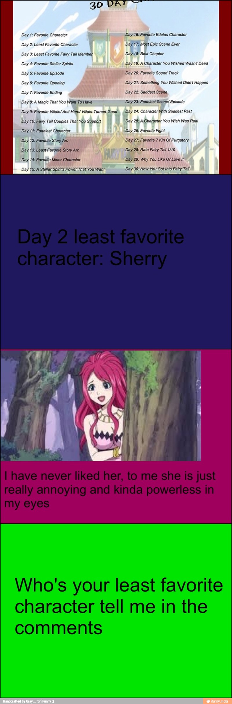 Day 1: Favorite Character
Day 2: Least Favorite Charactor
Day 3: Least Favorite Fairy Tail Mer
Day 4: Favorite Stellar Spirits
Doy 5: Favorite Episode
Day 6: Favorite Opening
Day 7: Favorite Ending
Day 8: A Magic That You Want To Have
Day 9: Favorito Vilain/ Anti-Hero/ Vilain-Turnod-Good
Day 10: Fairy Tail Couplos That You Support
Day 11: Funniest Character
Day 12: Favorite Story Are
Day 13: Least Favorite Story Arc
Day 14: Favorite Minor Character
Day 15: Stellar Spirit's Power That You Want
Day 16: Favorite Edolos Character
Day 17: Mast Epic Scono Evor
Day 18: Bast Chapter
Day 19: A Character You Wished We
Day 20: Favorite Sound Track
Day 21: Something You Wished Didn't Hoppen
Day 22: Saddest Scene
Day 23: Funniest Scene/ Episode
Day 24: Character With Saddest Past
Day 25:A Charactor You Wish Was Real
Day 26: Favorite Fight
Day 27: Fovorite 7 Kin Of Purgator
Day 28: Rato Fairy Tail 1/10
Day 29: Why You Like OrLove it