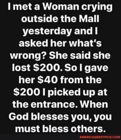 met a Woman crying outside the Mall yesterday and
asked her what's wrong? She said she lost $200. Sol gave her $40 from the
$200 picked up at the entrance. When
God blesses you, you
must bless others.