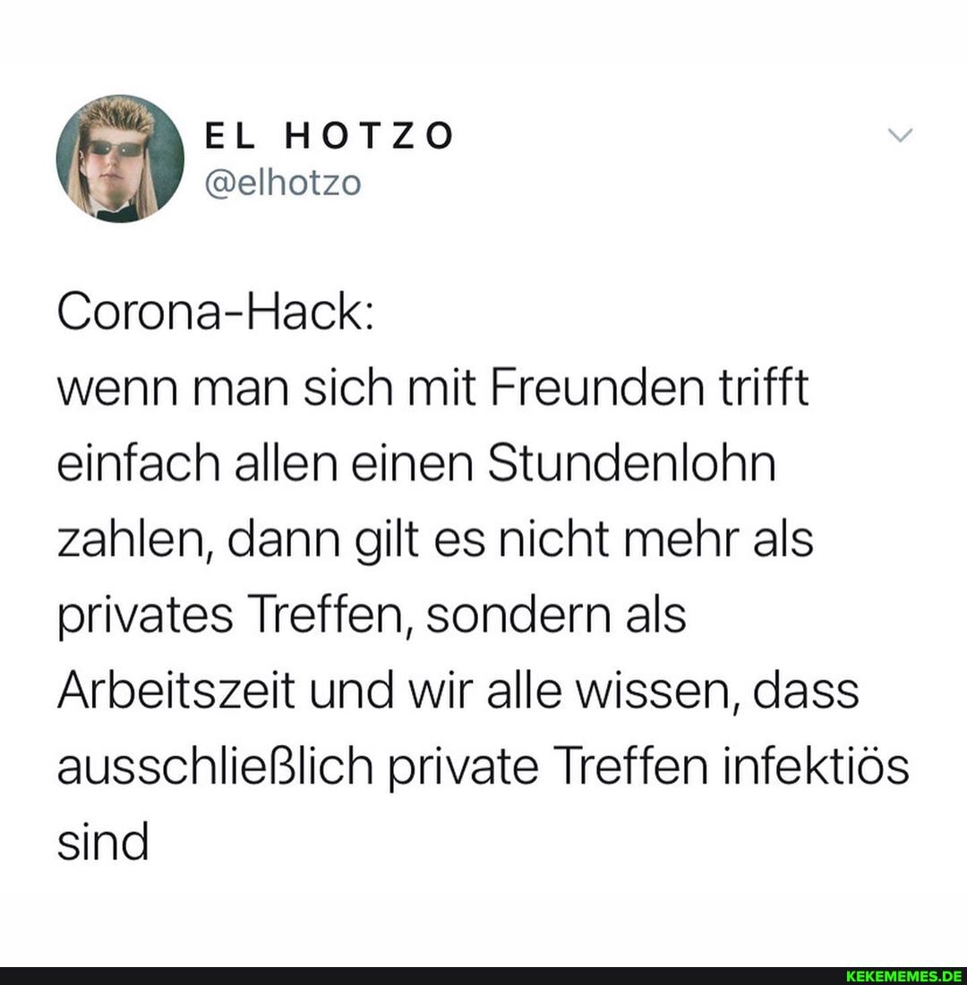 EL HOTZO
Corona-Hack:
wenn man sich mit Freunden trifft einfach allen einen Stundenlohn zahlen, dann gilt es nicht mehr als privates Treffen, sondern als
Arbeitszeit und wir alle wissen, dass ausschließlich private Treffen infektiös sind