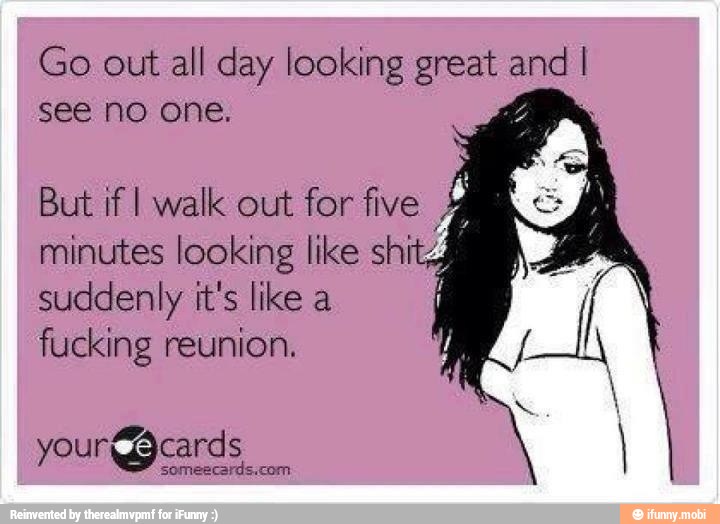 Go out all day looking great e
see no one.
But if I walk out for five
4
minutes looking like shi 4
suddenly it's like a
fucking reunion.