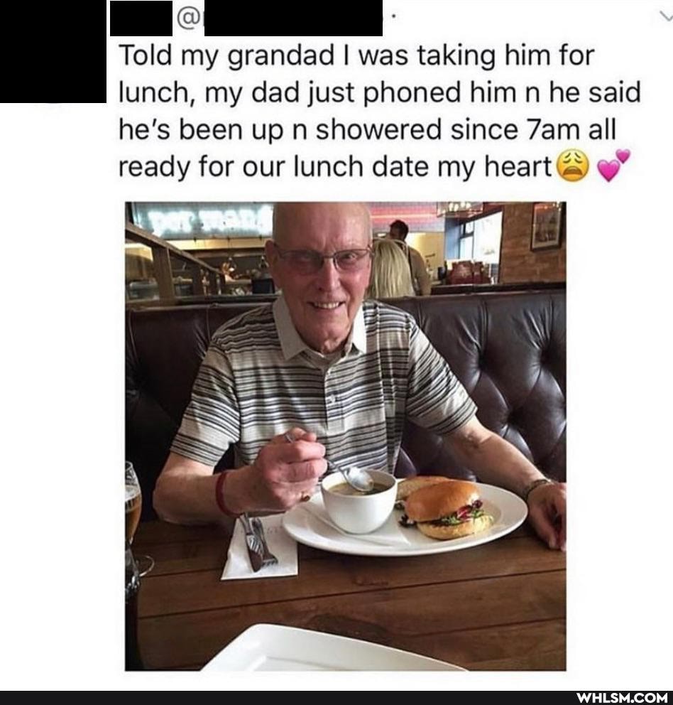 Told my grandad I was taking him for lunch, my dad just phoned him n he said he's been up n showered since all ready for our lunch date my heart