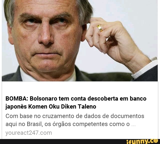 BOMBA: Bolsonaro tem conta descoberta em banco
japonês Komen Oku Diken Taleno
Com base no cruzamento de dados de documentos
aqui no Brasil, os órgãos competentes como o
youreact247.com