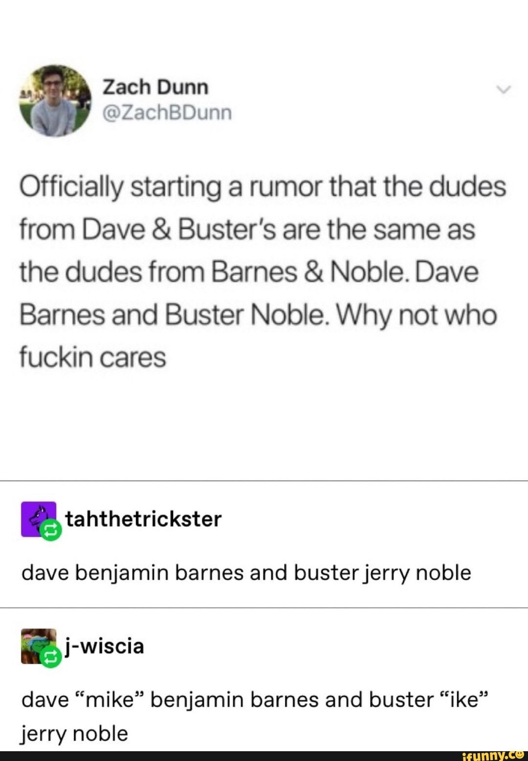 Officially starting a rumor that the dudes
from Dave Buster's are the same as
the dudes from Barnes Noble. Dave
Barnes and Buster Noble. Why not who
fuckin cares
dave benjamin barnes and buster jerry noble
E
dave "mike" benjamin barnes and buster "ike"
jerry noble