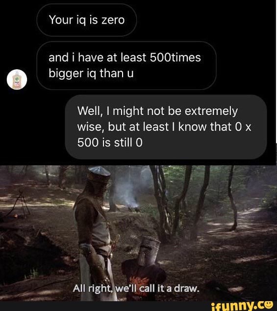 Your iq is zero and i have at least 500times bigger iq than u Well, I