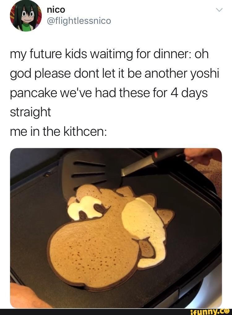 my future kids waitimg for dinner: oh
god please dont let it be another yoshi
pancake we've had these for 4 days
straight
me in the kithcen: