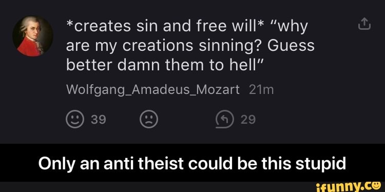 *creates sin and free will* "why
are my creations sinning? Guess
better damn them to hell"
Only an anti theist could be this stupid - Only an anti theist could be this stupid