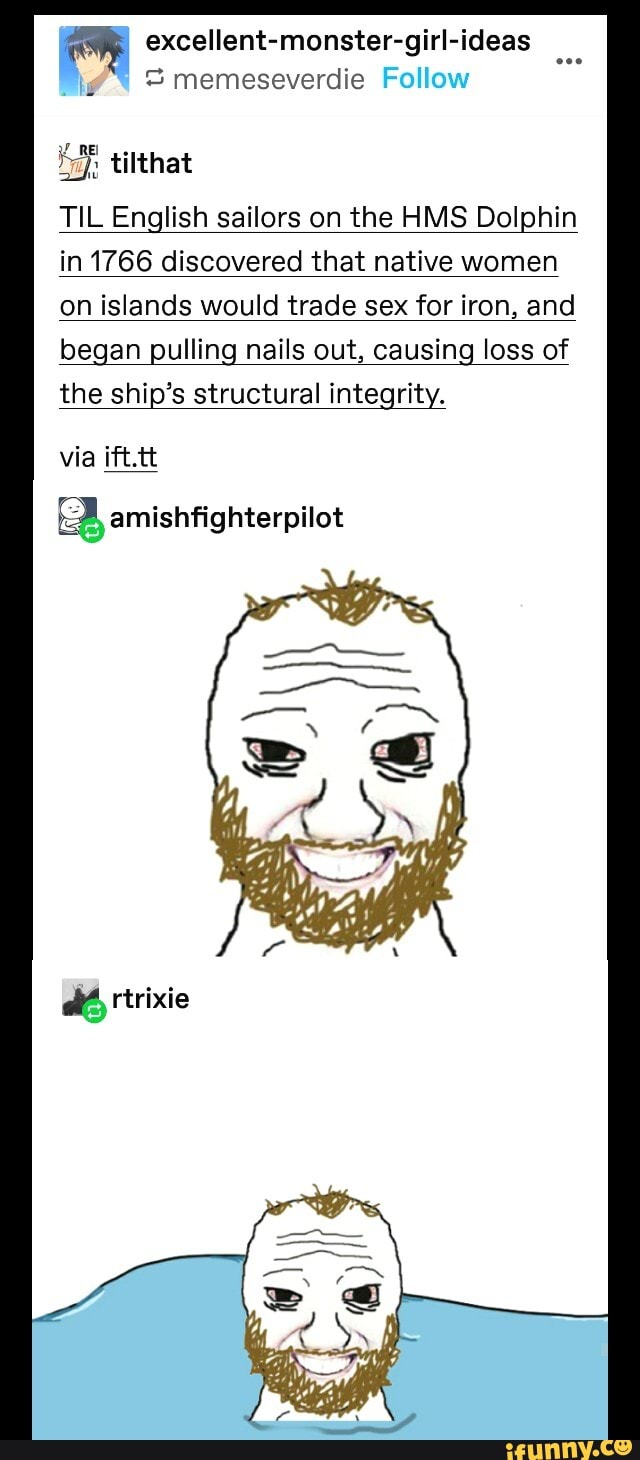 OR excellent-monster-girl-ideas
3 memeseverdie
igh tilthat
TIL English sailors on the HMS Dolphin
in 1766 discovered that native women
on islands would trade sex for iron, and
began pulling nails out, causing loss of
the ship's structural integrity.
via ift.tt
amishfighterpilot