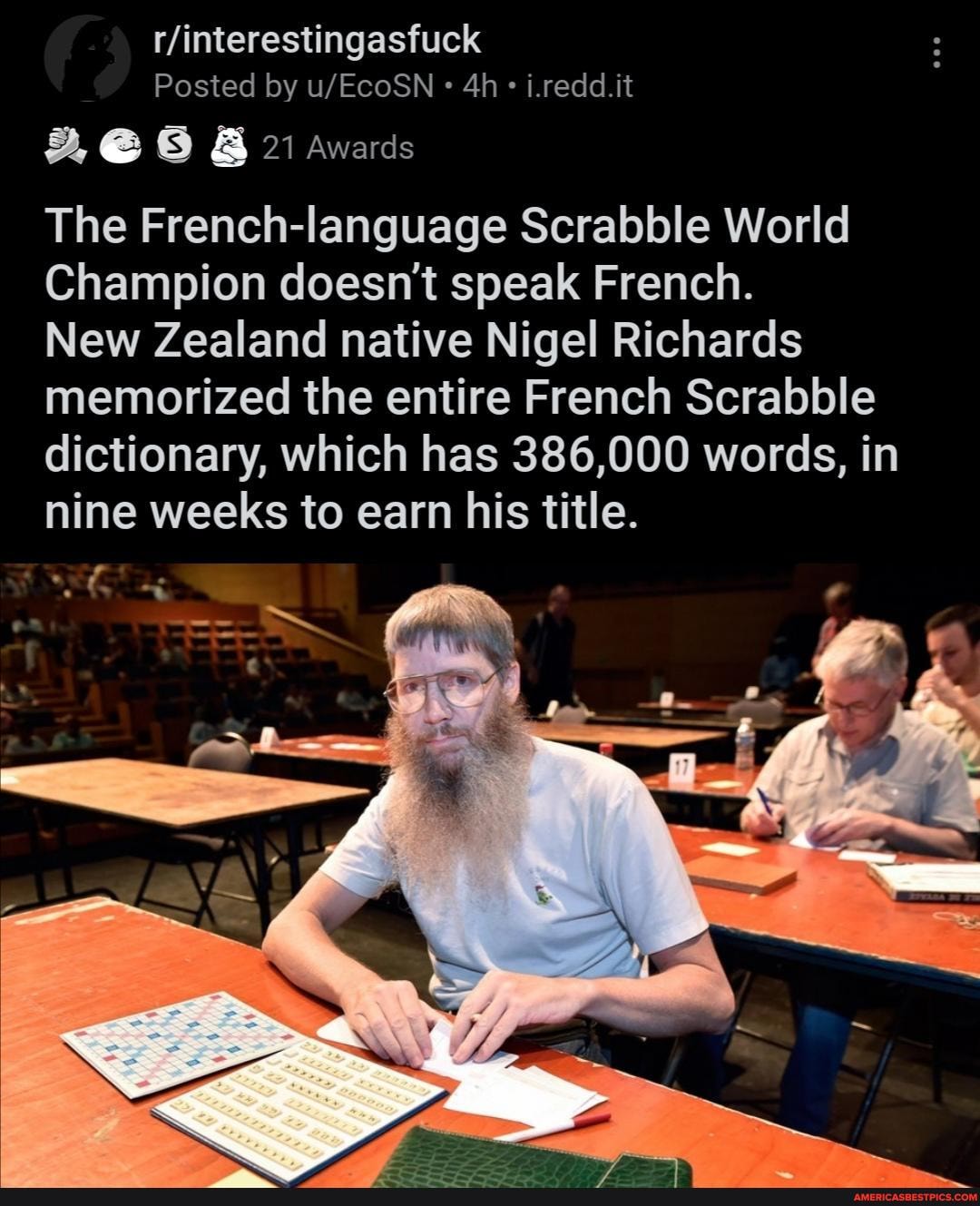 Posted by i.redd.it
21 Awards
The French-language Scrabble World
Champion doesn't speak French.
New Zealand native Nigel Richards memorized the entire French Scrabble dictionary, which has 386,000 words, in nine weeks to earn his title.