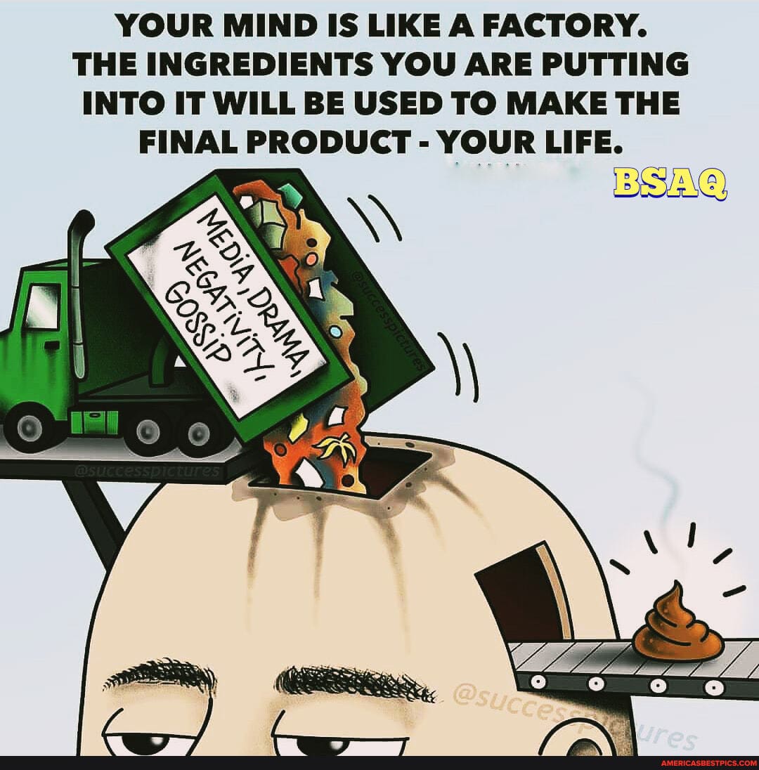YOUR MIND IS LIKE A FACTORY.
THE INGREDIENTS YOU ARE PUTTING INTO IT WILL BE USED TO MAKE THE FINAL PRODUCT - YOUR LIFE.