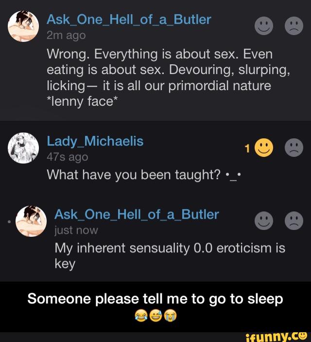 β
Emago
Wrong. Everything is about sex. Even
eating is about sex. Devouring, slurping,
Iicking- it is all our primordial nature
My inherent sensuality 0.0 eroticism is
Someone please tell me to go to sleep - Someone please tell me to go to sleep ππ
π