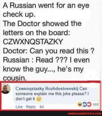 A Russian went for an eye check up.
The Doctor showed the letters on the board:
CZWXNQSTAZKY
Doctor: Can you read this ?
Russian : Read I even know the guy..., he's my cousin.
) Czwxngstazky Rozhdestvenskij Can
someone explain me this joke please? I don't get it
Like Reply