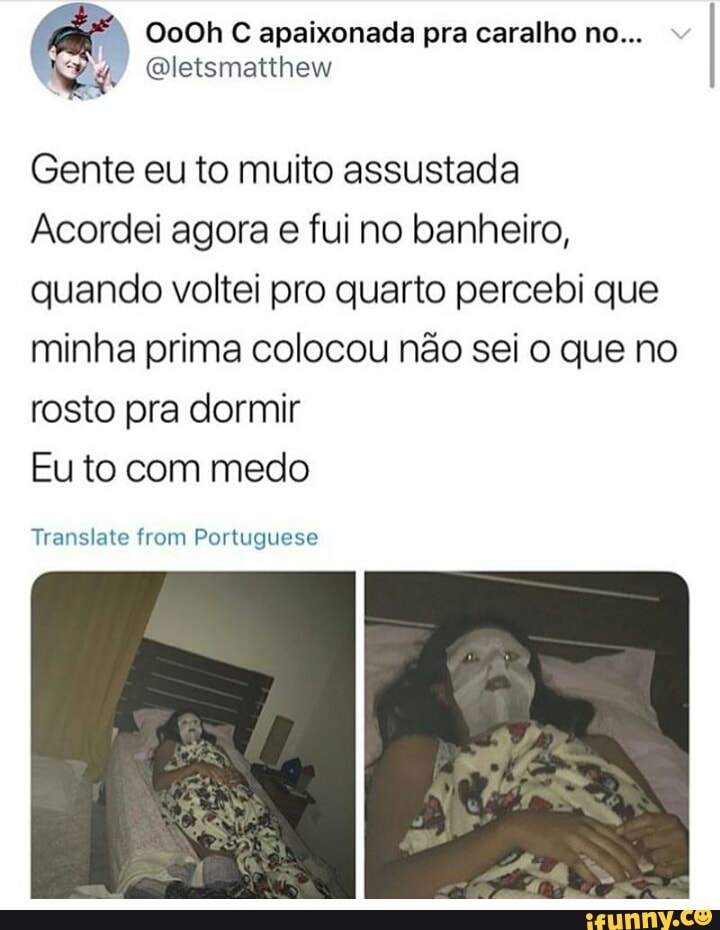 é
Oo0Oh C apaixonada pra caralho no...
Pa faria
Gente eu to muito assustada
Acordei agora e fui no banheiro,
quando voltei pro quarto percebi que
minha prima colocou não sei o que no
rosto pra dormir
Eu to com medo
Translate from Portuguese