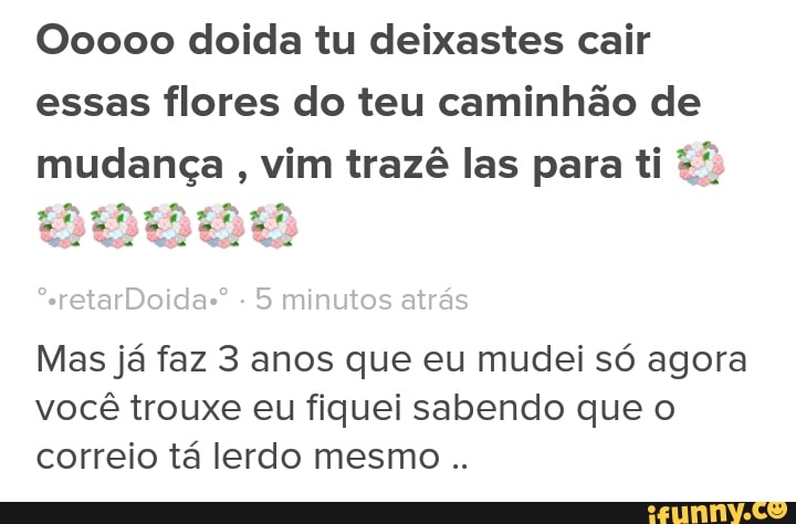 O0000 doida tu deixastes cair
essas flores do teu caminhão de
mudança
vim trazê las para ti ai oi ih ih
Mas já faz 3 anos que eu mudei só agora
você trouxe eu fiquei sabendo que o
correio tá lerdo mesmo
