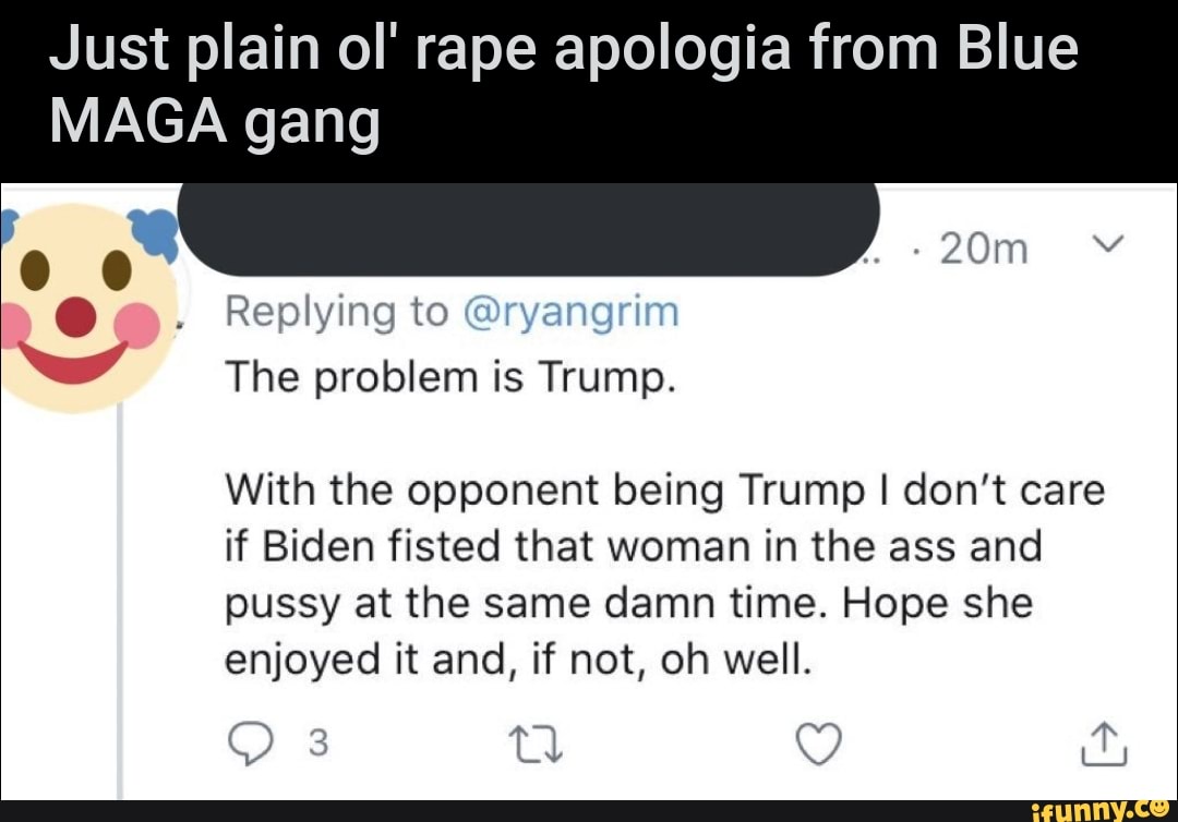 Just plain ol' rape apologia from Blue
MAGA gang
Replying to @ryangrim
w
With the opponent being Trump I don't care
if Biden fisted that woman in the ass and
pussy at the same damn time. Hope she