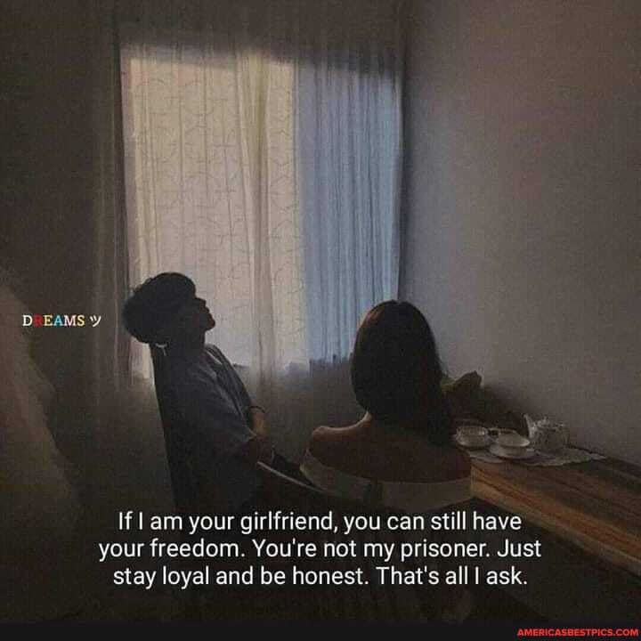 If am your girlfriend, you can still have your freedom. You're not my prisoner. Just stay loyal and be honest. That's all I ask.