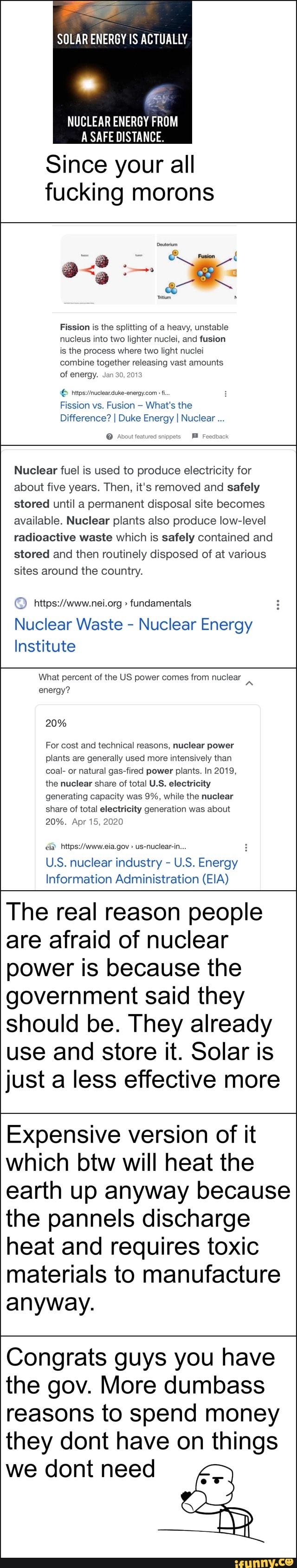SOLAR ENERGY IS ACTUALLY
NUCLEAR ENERGY FROM
SAFE DISTANCE.
Since your all fucking morons
Fission is the splitting of a heavy, unstable nucleus into two lighter nuclei, and fusion is the process where two light nuclei combine together releasing vast amounts of energy. Jan 30, 2013
Fission vs. Fusion What's the
Difference? I Duke Energy I Nuclear
Avout featured snippets Feedback
Nuclear fuel is used to produce electricity for about five years. Then, it's removed and safely stored until a permanent disposal site becomes available. Nuclear plants also produce low-level radioactive waste which is safely contained and stored and then routinely disposed of at various sites around the country.
fundamentals
Nuclear Waste - Nuclear Energy
Institute
What percent of the US power comes from nuclear energy?
20%
For cost and technical reasons, nuclear power plants are generally used more intensively than coal- or natural gas-fired power plants. In 2019, the nuclear share of total US, electricity generating capacity was 9%, while the nuclear share of total electricity generation was about
20%. Apr 15, 2020
www ea gov us-nuclearin
U.S. nuclear industry - U.S. Energy
Information Administration (EIA)
The real reason people are afraid of nuclear power is because the government said they should be. They already use and store it. Solar is just a less effective more
Expensive version of it which btw will heat the earth up anyway because the pannels discharge heat and requires toxic materials to manufacture
anyway.
Congrats guys you have the gov. More dumbass reasons to spend money they dont have on things we dont need
