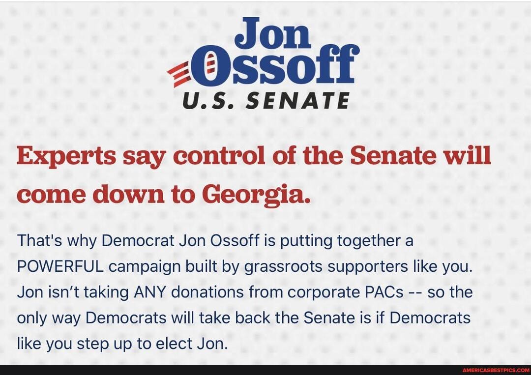 Jon
U.S. SENATE
Experts say control of the Senate will come down to Georgia.
That's why Democrat Jon Ossoff is putting together a
POWERFUL campaign built by grassroots supporters like you.
Jon isn't taking ANY donations from corporate PACs so the only way Democrats will take back the Senate is if Democrats like you step up to elect Jon.