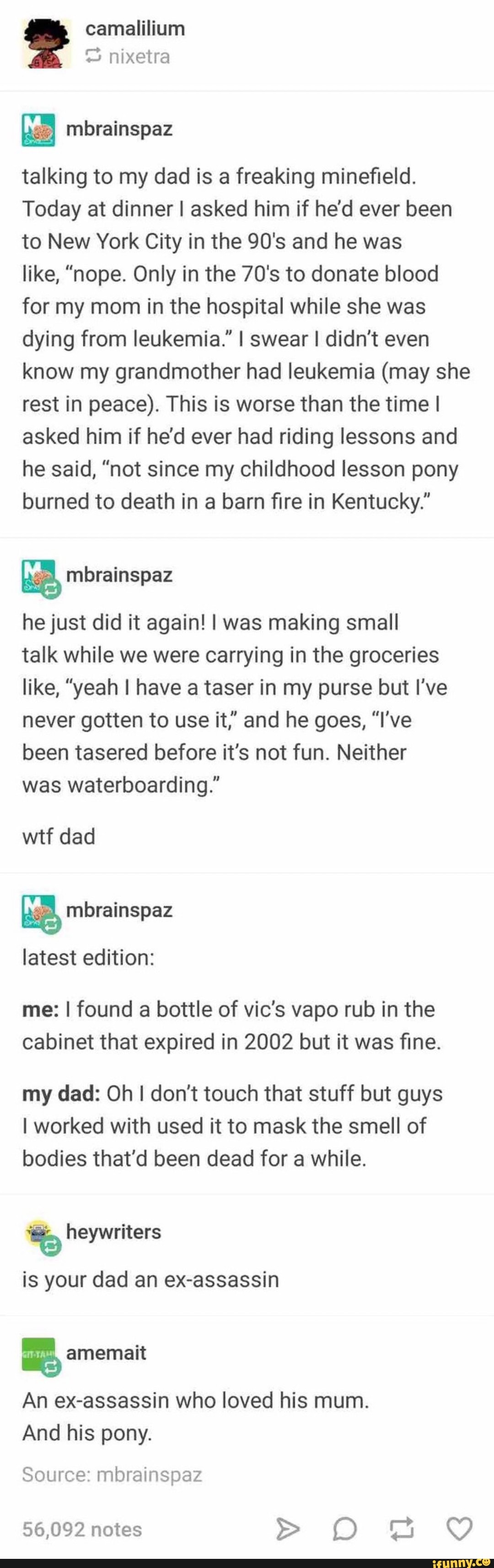 camalilium
C3 nixetra
talking to my dad is a freaking mineﬁeld.
Today at dinner ! asked him if he'd ever been
to New York City in the 90's and he was
like, "nope. Only in the 70's to donate blood
for my mom in the hospital while she was
dying from leukemia." I swear I didn't even
know my grandmother had leukemia (may she
rest in peace). This is worse than the time I
asked him if he'd ever had riding lessons and
he said, "not since my childhood lesson pony
burned to death in a barn ﬁre in Kentucky."
&
he just did it again! I was making small
talk while we were carrying in the groceries
like, ”yeah I have a taser in my purse but I've
never gotten to use it,” and he goes, "I've
been tasered before it's not fun. Neither
was waterboarding."
wtf dad
%
latest edition: