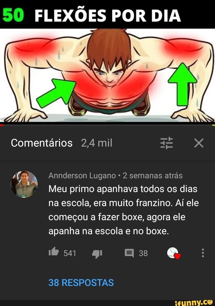 SO FLEXÕES POR DIA
Comentários 2,4 mil XXX
Annderson Lugano 2 semanas atrás
Meu primo apanhava todos os dias na escola, era muito franzino. Ai ele
começou a fazer boxe, agora ele apanha na escola e no boxe.
38
38 RESPOSTAS