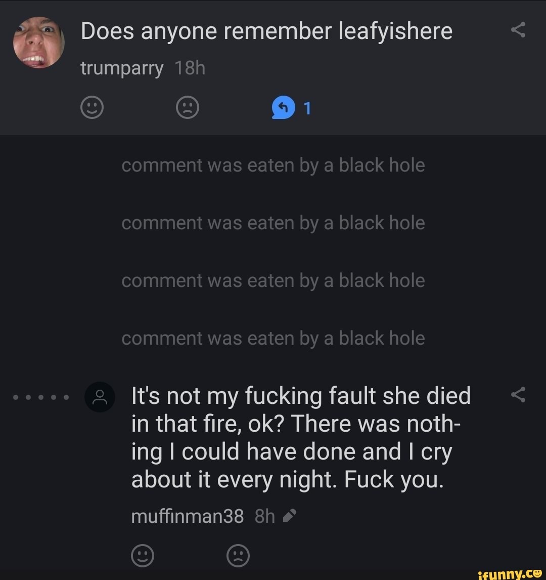 Does anyone remember leafyishere trumparry
comment was eaten by a black hole comment was eaten by a black hole comment was eaten by a black hole comment was eaten by black hole
It's not my fucking fault she died < in that fire, ok? There was noth- ing I could have done and I cry about it every night. Fuck you.
muffinman38 &