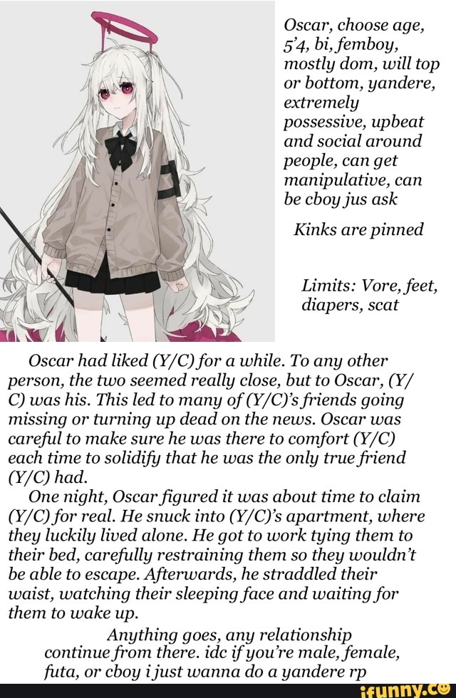 Oscar, choose age,
mostly dom, will top
or bottom, yandere,
extremely
possessive, upbeat
and social around
people, can get
manipulative, can
be cboy jus ask
Kinks are pinned
Oscar had liked (Y/C) for a while. To any other
person, the two seemed really close, but to Oscar, (Y/
© was his. This led to many of (Y/C)'s friends going
missing or turning up dead on the news. Oscar was
careful to make sure
he was
there to comfort (Y/C)
each
time to solidify that he was
the only true friend
One night, Oscar figured it was
about time to claim
(Y/C) for real. He snuck into (Y/C)'s apartment, where
they luckily lived alone. He got to work tying them to
their bed, carefully restraining them so
they wouldn't
be able to escape. Afterwards, he straddled their
waist, watching their sleeping face and waiting for
them to wake up.
Anything goes, any relationship
continue from there. idc ifyou're male, female,
futa, or
cboy i just wanna
do a