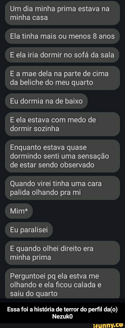 Um dia minha prima estava na minha casa
Ela tinha mais ou menos 8 anos
E ela iria dormir no sofá da sala
E a mae dela na parte de cima da beliche do meu quarto
Eu dormia na de baixo
E ela estava com medo de dormir sozinha
Enquanto estava quase dormindo senti uma sensação de estar sendo observado
Quando virei tinha uma cara palida olhando pra mi
Mim*
Eu paralisei
E quando olhei direito era minha prima
Perguntoei pq ela estva me olhando e ela ficou calada e saiu do quarto
Essa foi a história de terror do perfil
NezukO - Essa foi a história de terror do perfil da(o) Nezuk0