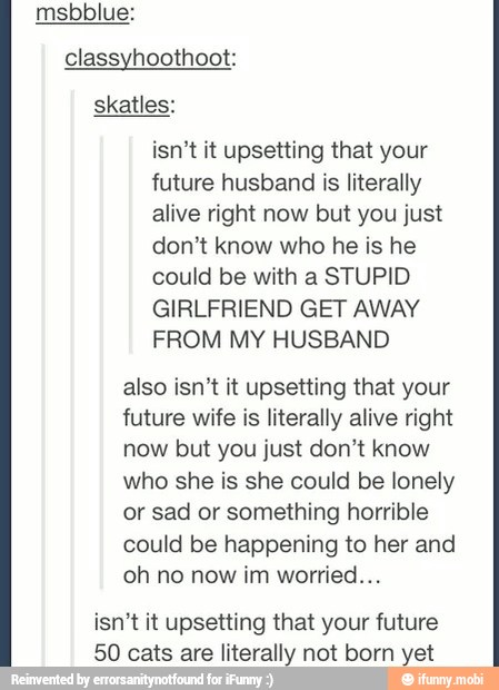 classyhoothoot:
skatles:
isn't it upsetting that your
future husband is literally
alive right now but you just
don't know who he is he
could be with a STUPID
GIRLFRIEND GET AWAY
FROM MY HUSBAND.
also isn't it upsetting that your
future wife is literally alive right
now but you just don't know
who she is she could be lonely
or sad or something horrible
could be happening to her and
oh no now im worried...
isn't it upsetting that your future
50 cats are literally not born yet