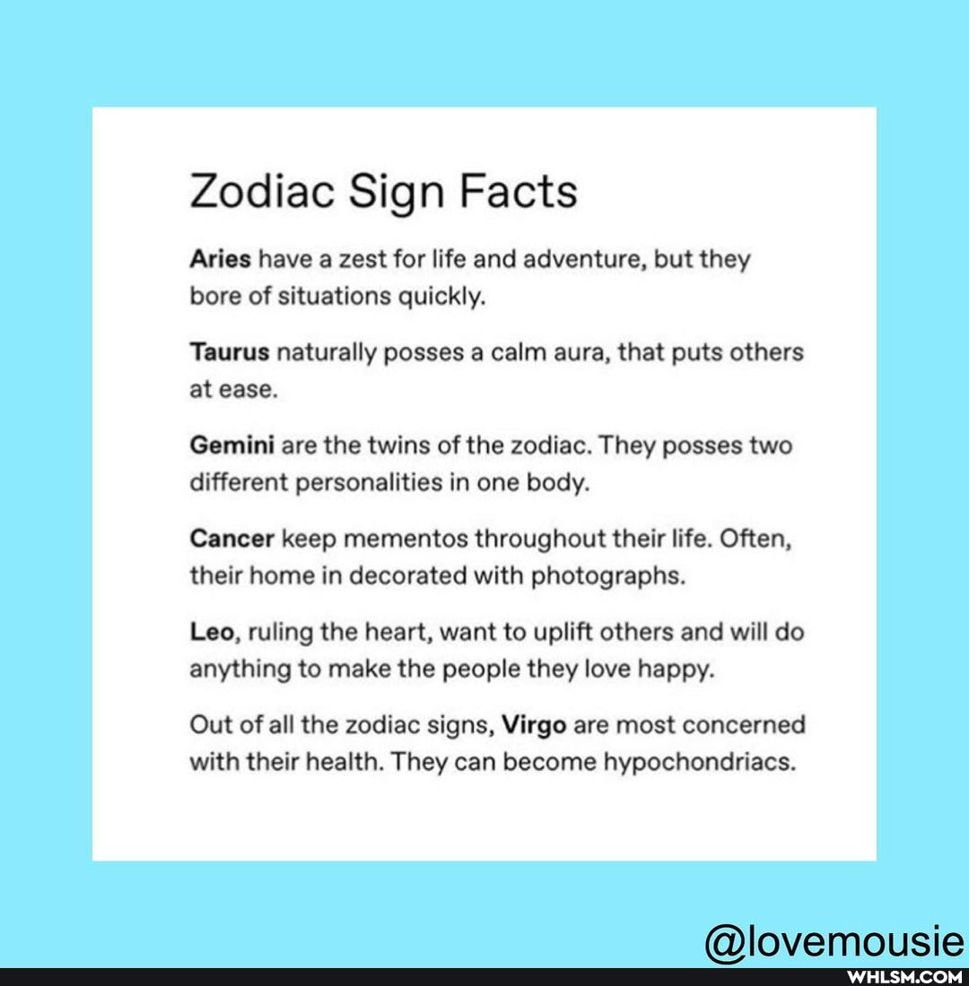 Zodiac Sign Facts
Aries have a zest for life and adventure, but they bore of situations quickly.
Taurus naturally posses a calm aura, that puts others at ease.
Gemini are the twins of the zodiac. They posses two different personalities in one body.
Cancer keep mementos throughout their life. Often, their home in decorated with photographs.
Leo, ruling the heart, want to uplift others and will do anything to make the people they love happy.
Out of all the zodiac signs, Virgo are most concerned with their health. They can become hypochondriacs.
fa) IIraviamoricia