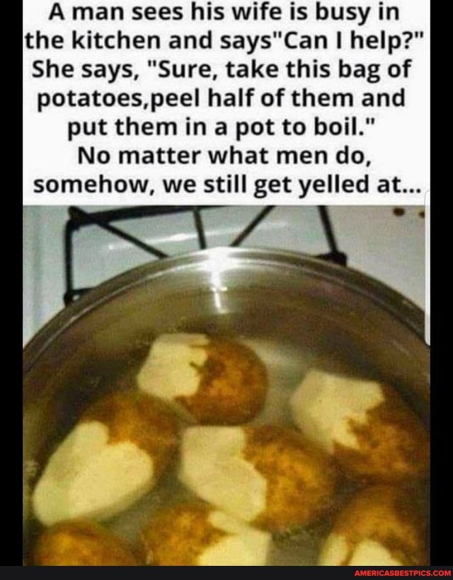 Aman sees his wife is busy in the kitchen and says*Can I help?"
She says, "Sure, take this bag of potatoes, peel half of them and put them in a pot to boil."
No matter what men do,
somehow, we still get yelled at...